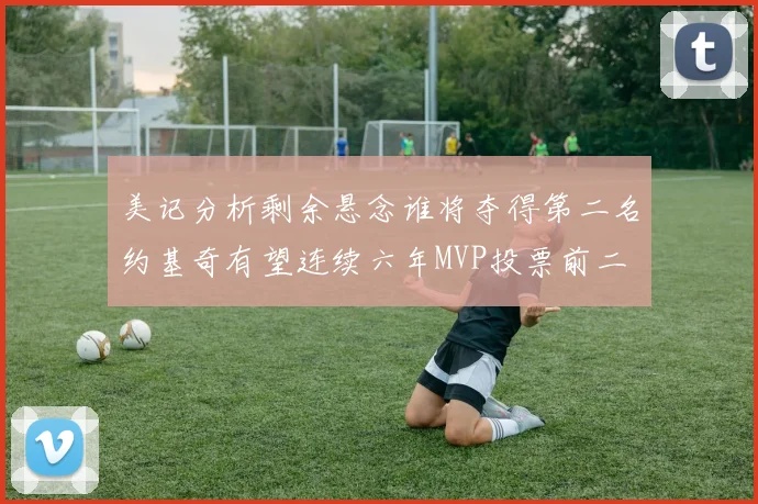 美记分析剩余悬念谁将夺得第二名约基奇有望连续六年MVP投票前二