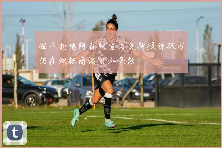纽卡拒绝阿森纳吉马良斯报价双方仍在积极商谈附加条款