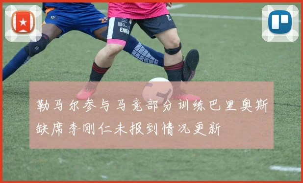勒马尔参与马竞部分训练巴里奥斯缺席李刚仁未报到情况更新