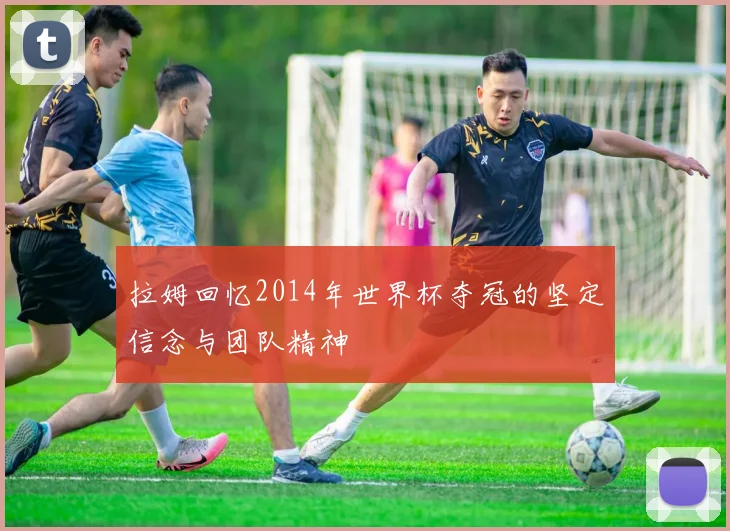 拉姆回忆2014年世界杯夺冠的坚定信念与团队精神