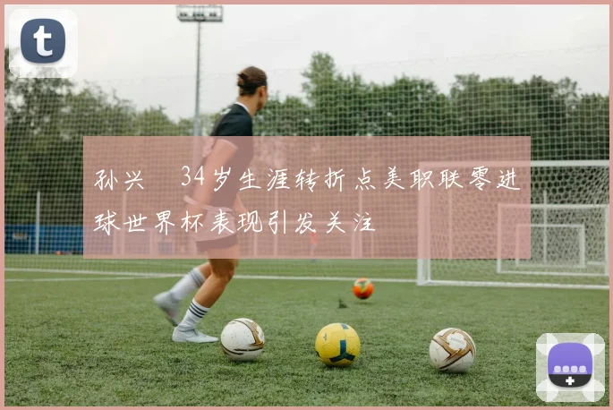 孙兴慜34岁生涯转折点美职联零进球世界杯表现引发关注