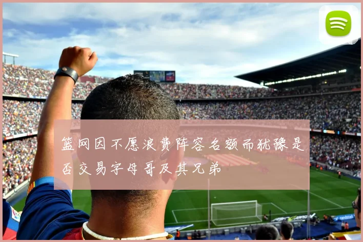 篮网因不愿浪费阵容名额而犹豫是否交易字母哥及其兄弟
