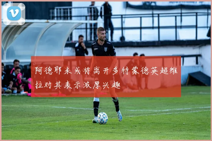 阿德耶米或将离开多特蒙德英超维拉对其表示浓厚兴趣