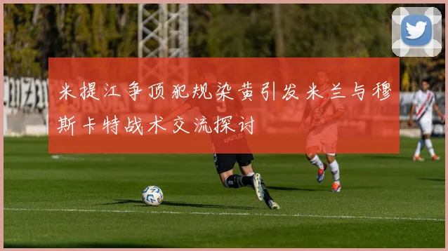 米提江争顶犯规染黄引发米兰与穆斯卡特战术交流探讨