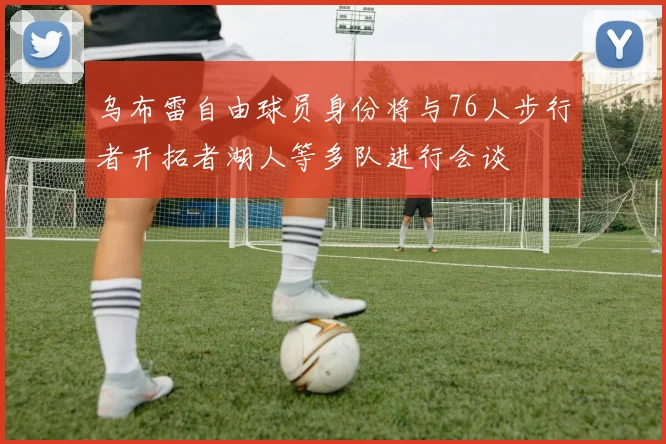 乌布雷自由球员身份将与76人步行者开拓者湖人等多队进行会谈
