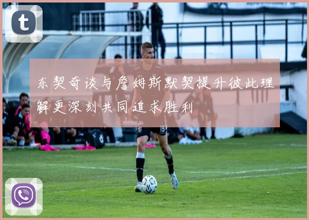 东契奇谈与詹姆斯默契提升彼此理解更深刻共同追求胜利