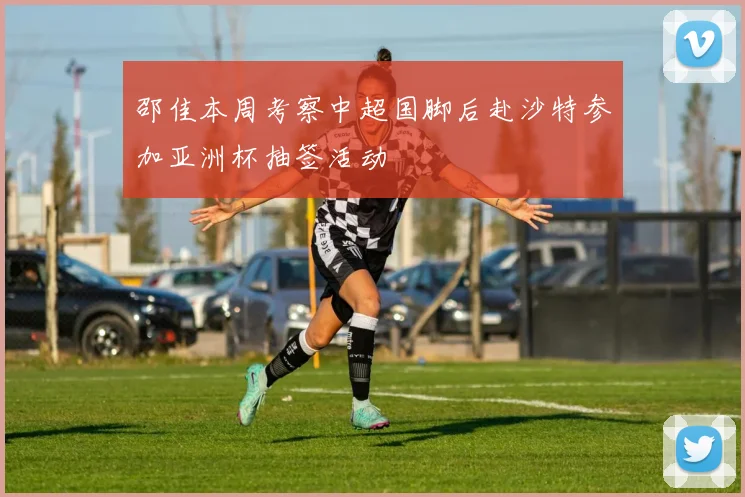 邵佳本周考察中超国脚后赴沙特参加亚洲杯抽签活动